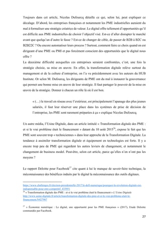 27	
Toujours dans cet article, Nicolas Dufourcq détaille ce qui, selon lui, peut expliquer ce
décalage. D’abord, les entreprises françaises et notamment les PME industrielles auraient du
mal à formaliser une stratégie créatrice de valeur. Le digital offre tellement d’opportunités qu’il
est difficile aux PME industrielles de choisir l’objectif visé. Est-ce d’aller disrupter le marché
avant que quelqu’un d’autre le fasse ? Est-ce de changer de cible, de passer de B2B à B2C ou
B2B22C ? Ou encore automatiser leurs process ? Surtout, comment faire ce choix quand on est
dirigeant d’une PME ou PMI et pas forcément conscient des opportunités que le digital nous
offre ?
La deuxième difficulté auxquelles ces entreprises seraient confrontées, c’est, une fois la
stratégie choisie, sa mise en œuvre. En effet, la transformation digitale relève surtout du
management et de la culture d’entreprise, on l’a vu précédemment avec les auteurs du HUB
Institute. Or selon M. Dufourcq, les dirigeants de PME ont du mal à instaurer la gouvernance
qui permet une bonne mise en œuvre de leur stratégie. Il faut partager le pouvoir de la mise en
œuvre de la stratégie. Donner à chacun un rôle là où il est bon.
« (…) le travail en réseau avec l’extérieur, est principalement l’apanage des plus jeunes
salariés, il faut leur réserver une place dans les systèmes de prise de décision de
l’entreprise, les PME sont rarement préparées à ça » explique Nicolas Dufourcq.
Un autre média, l’Usine Digitale, dans un article intitulé « Transformation digitale des PME :
et si le vrai problème était le financement » datant du 10 août 201526
, expose le fait que les
PME sont souvent trop « techniciennes » dans leur approche de la Transformation Digitale. La
tendance à assimiler transformation digitale et équipement en technologies est forte. Il y a
encore trop peu de PME qui regardent les autres leviers de changement, et notamment le
changement de business model. Peut-être, selon cet article, parce qu’elles n’en n’ont pas les
moyens ?
Le rapport Deloitte pour Facebook27
cite quant à lui le manque de savoir-faire technique, la
méconnaissance des bénéfices induits par le digital la méconnaissance des outils digitaux.
																																																								
https://www.challenges.fr/election-presidentielle-2017/le-defi-numerique/pourquoi-la-revolution-digitale-est-
indispensable-pour-etre-competitif_433951
26
« Transformation digitale des PME : et si le vrai problème était le financement » L’Usine Digitale
http://www.usine-digitale.fr/article/transformation-digitale-des-pme-et-si-le-vrai-probleme-etait-le-
financement.N427907
	
27
« Économie numérique : Le digital, une opportunité pour les PME françaises » (2017), Etude Deloitte
commandée par Facebook.
 