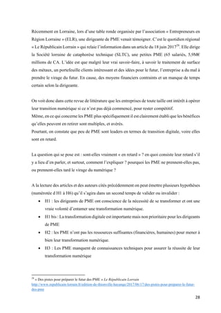 28	
Récemment en Lorraine, lors d’une table ronde organisée par l’association « Entrepreneurs en
Région Lorraine » (ELR), une dirigeante de PME venait témoigner. C’est le quotidien régional
« Le Républicain Lorrain » qui relaie l’information dans un article du 18 juin 201728
. Elle dirige
la Société lorraine de cataphorèse technique (SLTC), une petites PME (65 salariés, 5,9M€
millions de CA. L’idée est que malgré leur vrai savoir-faire, à savoir le traitement de surface
des métaux, un portefeuille clients intéressant et des idées pour le futur, l’entreprise a du mal à
prendre le virage du futur. En cause, des moyens financiers contraints et un manque de temps
certain selon la dirigeante.
On voit donc dans cette revue de littérature que les entreprises de toute taille ont intérêt à opérer
leur transition numérique si ce n’est pas déjà commencé, pour rester compétitif.
Même, en ce qui concerne les PME plus spécifiquement il est clairement établi que les bénéfices
qu’elles peuvent en retirer sont multiples, et avérés.
Pourtant, on constate que peu de PME sont leaders en termes de transition digitale, voire elles
sont en retard.
La question qui se pose est : sont-elles vraiment « en retard » ? en quoi consiste leur retard s’il
y a lieu d’en parler, et surtout, comment l’expliquer ? pourquoi les PME ne prennent-elles pas,
ou prennent-elles tard le virage du numérique ?
A la lecture des articles et des auteurs cités précédemment on peut émettre plusieurs hypothèses
(numérotée d H1 à H6) qu’il s’agira dans un second temps de valider ou invalider :
• H1 : les dirigeants de PME ont conscience de la nécessité de se transformer et ont une
vraie volonté d’entamer une transformation numérique.
• H1 bis : La transformation digitale est importante mais non prioritaire pour les dirigeants
de PME
• H2 : les PME n’ont pas les ressources suffisantes (financières, humaines) pour mener à
bien leur transformation numérique.
• H3 : Les PME manquent de connaissances techniques pour assurer la réussite de leur
transformation numérique
																																																								
28
« Des pistes pour préparer le futur des PME » Le Républicain Lorrain
http://www.republicain-lorrain.fr/edition-de-thionville-hayange/2017/06/17/des-pistes-pour-preparer-le-futur-
des-pme
 