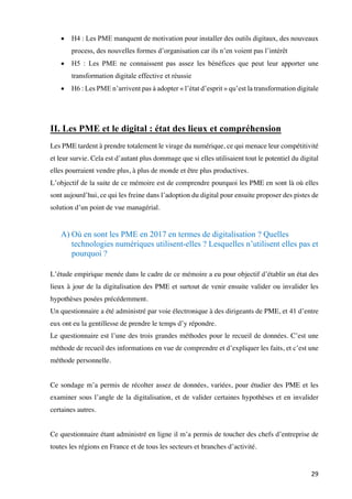 29	
• H4 : Les PME manquent de motivation pour installer des outils digitaux, des nouveaux
process, des nouvelles formes d’organisation car ils n’en voient pas l’intérêt
• H5 : Les PME ne connaissent pas assez les bénéfices que peut leur apporter une
transformation digitale effective et réussie
• H6 : Les PME n’arrivent pas à adopter « l’état d’esprit » qu’est la transformation digitale
II. Les PME et le digital : état des lieux et compréhension
Les PME tardent à prendre totalement le virage du numérique, ce qui menace leur compétitivité
et leur survie. Cela est d’autant plus dommage que si elles utilisaient tout le potentiel du digital
elles pourraient vendre plus, à plus de monde et être plus productives.
L’objectif de la suite de ce mémoire est de comprendre pourquoi les PME en sont là où elles
sont aujourd’hui, ce qui les freine dans l’adoption du digital pour ensuite proposer des pistes de
solution d’un point de vue managérial.
A) Où en sont les PME en 2017 en termes de digitalisation ? Quelles
technologies numériques utilisent-elles ? Lesquelles n’utilisent elles pas et
pourquoi ?
L’étude empirique menée dans le cadre de ce mémoire a eu pour objectif d’établir un état des
lieux à jour de la digitalisation des PME et surtout de venir ensuite valider ou invalider les
hypothèses posées précédemment.
Un questionnaire a été administré par voie électronique à des dirigeants de PME, et 41 d’entre
eux ont eu la gentillesse de prendre le temps d’y répondre.
Le questionnaire est l’une des trois grandes méthodes pour le recueil de données. C’est une
méthode de recueil des informations en vue de comprendre et d’expliquer les faits, et c’est une
méthode personnelle.
Ce sondage m’a permis de récolter assez de données, variées, pour étudier des PME et les
examiner sous l’angle de la digitalisation, et de valider certaines hypothèses et en invalider
certaines autres.
Ce questionnaire étant administré en ligne il m’a permis de toucher des chefs d’entreprise de
toutes les régions en France et de tous les secteurs et branches d’activité.
 