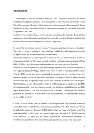 3	
Introduction
" Le numérique, ce n'est pas un effet de mode, un " truc " de geek ou de jeune (...) c'est une
transformation en profondeur car il y a un changement de pouvoir qui va vers le client " selon
Muriel Barnéoud, présidente du collège éditeur du syndicat des acteurs du numérique, le Syntec
Numérique, invitée à une table ronde sur la transformation digitale des entreprises le vendredi
9 septembre 2016 à Paris.
En effet le pouvoir se transfère au client, mais cela impacte aussi les méthodes de travail et de
management. La transformation numérique d’une entreprise c’est donc d’intégrer le digital dans
toutes les dimensions de l’entreprise afin de rester compétitive.
Et aujourd’hui personne ne remet en cause qu’il faut, pour rester dans la course, se digitaliser.
Mais entre ce constat et la réalité, il y a un grand pas. En effet, de nombreuses entreprises n’ont
qu’à peine, voire pas du tout amorcé cette transformation.
Notamment en France, un sujet majeur est le retard des PME qui constituent plus de 99% du
tissu entrepreneurial. Fin 2016 on en comptait 3 millions en France, responsables pour 36% du
chiffre d’affaires total des entreprises françaises selon une étude Ipsos pour Randstad.
Pourquoi les PME françaises sont-elles en retard (par rapport à leurs voisines européennes et
aux usages des français) ? On peut effectivement parler de retard au regard des chiffres : seules
16% des PME ont un site internet marchand, et accusent ainsi un retard en termes d’e-
commerce. Retard en effet car les français plébiscitent cette forme d’achat, ce sont même ceux
qui achètent le plus en ligne en Europe, ils sont donc contraints d’acheter à des sites étrangers.
Outre le fait que le sujet est crucial en France, la problématique de la digitalisation des PME
m’est également chère pour une raison personnelle. Ma famille est en effet à la tête d’une PME
depuis 4 générations et c’est donc une question que je me pose : comment profiter du digital
pour créer des opportunités de croissance, et par quoi commencer ? Comment mettre en place
ce qui est déjà possible ?
Ce que j’ai voulu étudier dans ce mémoire c’est la digitalisation, que j’entends au sens de
l’impact (menaces et opportunités) du numérique, des PME, c’est à dire, au sens où l’INSEE
les définit, les entreprises de moins de 250 salariés. Bien sûr l’idée est d’étudier ce qu’il se
passe aujourd’hui, en 2017, et en France puisqu’on parle de PME au sens de l’INSEE, donc des
PME françaises. A noter que les termes digitalisation, transformation numérique et
transformation digitale sont des termes utilisés dans ce mémoire comme étant équivalents.
 