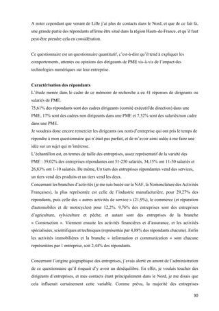30	
A noter cependant que venant de Lille j’ai plus de contacts dans le Nord, et que de ce fait là,
une grande partie des répondants affirme être situé dans la région Hauts-de-France, et qu’il faut
peut-être prendre cela en considération.
Ce questionnaire est un questionnaire quantitatif, c’est-à-dire qu’il tend à expliquer les
comportements, attentes ou opinions des dirigeants de PME vis-à-vis de l’impact des
technologies numériques sur leur entreprise.
Caractérisation des répondants
L’étude menée dans le cadre de ce mémoire de recherche a eu 41 réponses de dirigeants ou
salariés de PME.
75,61% des répondants sont des cadres dirigeants (comité exécutif/de direction) dans une
PME, 17% sont des cadres non dirigeants dans une PME et 7,32% sont des salariés/non cadre
dans une PME.
Je voudrais donc encore remercier les dirigeants (ou non) d’entreprise qui ont pris le temps de
répondre à mon questionnaire qui n’était pas parfait, et de m’avoir ainsi aidée à me faire une
idée sur un sujet qui m’intéresse.
L’échantillon est, en termes de taille des entreprises, assez représentatif de la variété des
PME : 39,02% des entreprises répondantes ont 51-250 salariés, 34,15% ont 11-50 salariés et
26,83% ont 1-10 salariés. De même, Un tiers des entreprises répondantes vend des services,
un tiers vend des produits et un tiers vend les deux.
Concernant les branches d’activités (je me suis basée sur la NAF, la Nomenclature des Activités
Françaises), la plus représentée est celle de l’industrie manufacturière, pour 29,27% des
répondants, puis celle des « autres activités de service » (21,9%), le commerce (et réparation
d'automobiles et de motocycles) pour 12,2%. 9,76% des entreprises sont des entreprises
d’agriculture, sylviculture et pêche, et autant sont des entreprises de la branche
« Construction ». Viennent ensuite les activités financières et d’assurance, et les activités
spécialisées, scientifiques et techniques (représentée par 4,88% des répondants chacune). Enfin
les activités immobilières et la branche « information et communication » sont chacune
représentées par 1 entreprise, soit 2,44% des répondants.
Concernant l’origine géographique des entreprises, j’avais alerté en amont de l’administration
de ce questionnaire qu’il risquait d’y avoir un déséquilibre. En effet, je voulais toucher des
dirigeants d’entreprises, et mes contacts étant principalement dans le Nord, je me disais que
cela influerait certainement cette variable. Comme prévu, la majorité des entreprises
 