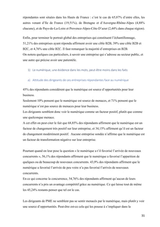 31	
répondantes sont situées dans les Hauts de France : c’est le cas de 65,87% d’entre elles, les
autres venant d’Ile de France (19,51%), de Bretagne et d’Auvergne-Rhône-Alpes (4,88%
chacune), et de Pays-de-La-Loire et Provence-Alpes-Côte-D’azur (2,44% dans chaque région).
Enfin, pour terminer le portrait global des entreprises qui constituent l’échantillonnage,
51,21% des entreprises ayant répondu affirment avoir une cible B2B, 39% une cible B2B et
B2C, et 4,76% une cible B2C. Il faut remarquer la majorité d’entreprises en B2B.
On notera quelques cas particuliers, à savoir une entreprise qui s’adresse au secteur public, et
une autre qui précise avoir une patientèle.
1) Le	numérique,	une	évidence	dans	les	mots,	peut-être	moins	dans	les	faits	
a) Attitude	des	dirigeants	de	ces	entreprises	répondantes	face	au	numérique		
45% des répondants considèrent que le numérique est source d’opportunités pour leur
business.
Seulement 10% pensent que le numérique est source de menaces, et 71% pensent que le
numérique n’est pas source de menaces pour leur business.
Les dirigeants semblent donc voir le numérique comme un facteur positif, plutôt que comme
une quelconque menace.
A cet effet on peut citer le fait que 68,85% des répondants affirment que le numérique est un
facteur de changement très positif sur leur entreprise, et 34,15% affirment qu’il est un facteur
de changement modérément positif. Aucune entreprise sondée n’affirme que le numérique est
un facteur de transformation négative sur leur entreprise.
Pourtant quand on leur pose la question « le numérique a t’il favorisé l’arrivée de nouveaux
concurrents », 56,1% des répondants affirment que le numérique a favorisé l’apparition de
quelques ou de beaucoup de nouveaux concurrents. 43,9% des répondants affirment que le
numérique a favorisé l’arrivée de peu voire n’a pas favorisé l’arrivés de nouveaux
concurrents.
En ce qui concerne la concurrence, 54,76% des répondants affirment qu’aucun de leurs
concurrents n’a pris un avantage compétitif grâce au numérique. Ce qui laisse tout de même
les 45,24% restants penser que tel est le cas.
Les dirigeants de PME ne semblent pas se sentir menacés par le numérique, mais plutôt y voir
une source d’opportunités. Peut-être est-ce cela qui les pousse à s’impliquer dans la
 