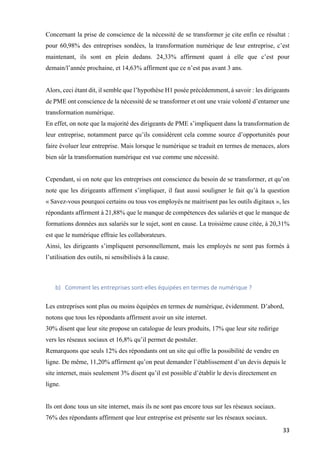33	
Concernant la prise de conscience de la nécessité de se transformer je cite enfin ce résultat :
pour 60,98% des entreprises sondées, la transformation numérique de leur entreprise, c’est
maintenant, ils sont en plein dedans. 24,33% affirment quant à elle que c’est pour
demain/l’année prochaine, et 14,63% affirment que ce n’est pas avant 3 ans.
Alors, ceci étant dit, il semble que l’hypothèse H1 posée précédemment, à savoir : les dirigeants
de PME ont conscience de la nécessité de se transformer et ont une vraie volonté d’entamer une
transformation numérique.
En effet, on note que la majorité des dirigeants de PME s’impliquent dans la transformation de
leur entreprise, notamment parce qu’ils considèrent cela comme source d’opportunités pour
faire évoluer leur entreprise. Mais lorsque le numérique se traduit en termes de menaces, alors
bien sûr la transformation numérique est vue comme une nécessité.
Cependant, si on note que les entreprises ont conscience du besoin de se transformer, et qu’on
note que les dirigeants affirment s’impliquer, il faut aussi souligner le fait qu’à la question
« Savez-vous pourquoi certains ou tous vos employés ne maitrisent pas les outils digitaux », les
répondants affirment à 21,88% que le manque de compétences des salariés et que le manque de
formations données aux salariés sur le sujet, sont en cause. La troisième cause citée, à 20,31%
est que le numérique effraie les collaborateurs.
Ainsi, les dirigeants s’impliquent personnellement, mais les employés ne sont pas formés à
l’utilisation des outils, ni sensibilisés à la cause.
b) Comment	les	entreprises	sont-elles	équipées	en	termes	de	numérique	?		
Les entreprises sont plus ou moins équipées en termes de numérique, évidemment. D’abord,
notons que tous les répondants affirment avoir un site internet.
30% disent que leur site propose un catalogue de leurs produits, 17% que leur site redirige
vers les réseaux sociaux et 16,8% qu’il permet de postuler.
Remarquons que seuls 12% des répondants ont un site qui offre la possibilité de vendre en
ligne. De même, 11,20% affirment qu’on peut demander l’établissement d’un devis depuis le
site internet, mais seulement 3% disent qu’il est possible d’établir le devis directement en
ligne.
Ils ont donc tous un site internet, mais ils ne sont pas encore tous sur les réseaux sociaux.
76% des répondants affirment que leur entreprise est présente sur les réseaux sociaux.
 