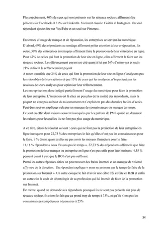 34	
Plus précisément, 40% de ceux qui sont présents sur les réseaux sociaux affirment être
présents sur Facebook et 31% sur LinkedIn. Viennent ensuite Twitter et Instagram. Un seul
répondant ajoute être sur YouTube et un seul sur Pinterest.
En termes d’image de marque et de réputation, les entreprises se servent du numérique.
D’abord, 69% des répondants au sondage affirment prêter attention à leur e-réputation. En
outre, 59% des entreprises interrogées affirment faire la promotion de leur entreprise en ligne.
Pour 42% de celles qui font la promotion de leur site en ligne, elles affirment le faire sur les
réseaux sociaux. Le référencement payant est cité quant à lui par 36% d’entre eux et seuls
21% utilisent le référencement payant.
A noter toutefois que 24% de ceux qui font la promotion de leur site en ligne n’analysent pas
les retombées de leurs actions et que 15% de ceux qui les analysent n’impactent pas les
résultats de leurs analyses pour optimiser leur référencement.
Les entreprises ont donc intégré partiellement l’usage du numérique pour faire la promotion
de leur entreprise. L’intention est là chez un peu plus de la moitié des répondants, mais la
plupart ne vont pas au bout du raisonnement et n’exploitent pas des données faciles d’accès.
Peut-être peut-on expliquer cela par un manque de connaissances ou manque de temps.
Ce sont en effet deux raisons souvent invoquées par les patrons de PME quand on demande
les raisons pour lesquelles ils ne font pas plus usage du numérique.
A ce titre, citons le résultat suivant : ceux qui ne font pas la promotion de leur entreprise en
ligne invoquent pour 22,73 % des entreprises le fait qu'elles n'ont pas les connaissances pour
le faire. 9 % disent quant à elles ne pas avoir les moyens financiers pour le faire.
18,18 % répondent « nous n'avons pas le temps ». 22,73 % des répondants affirment que faire
la promotion de leur marque ou entreprise en ligne n'est pas utile pour leur business. 4,55 %
pensent quant à eux que le ROI n'est pas suffisant.
Parmi les autres réponses citées on peut trouver des freins internes et un manque de volonté
affirmée de la direction. Un répondant explique « nous ne prenons pas le temps de faire de la
promotion sur Internet ». Un autre évoque le fait d’avoir une cible très étroite en B2B et enfin
un autre cite le code de déontologie de sa profession qui lui interdit de faire de la promotion
sur Internet.
De même, quand on demande aux répondants pourquoi ils ne sont pas présents sur plus de
réseaux sociaux ils citent le fait que ça prend trop de temps à 33%, et qu’ils n’ont pas les
connaissances/compétences nécessaires à 25%
 