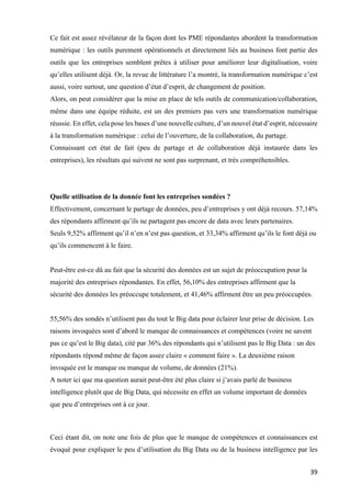 39	
Ce fait est assez révélateur de la façon dont les PME répondantes abordent la transformation
numérique : les outils purement opérationnels et directement liés au business font partie des
outils que les entreprises semblent prêtes à utiliser pour améliorer leur digitalisation, voire
qu’elles utilisent déjà. Or, la revue de littérature l’a montré, la transformation numérique c’est
aussi, voire surtout, une question d’état d’esprit, de changement de position.
Alors, on peut considérer que la mise en place de tels outils de communication/collaboration,
même dans une équipe réduite, est un des premiers pas vers une transformation numérique
réussie. En effet, cela pose les bases d’une nouvelle culture, d’un nouvel état d’esprit, nécessaire
à la transformation numérique : celui de l’ouverture, de la collaboration, du partage.
Connaissant cet état de fait (peu de partage et de collaboration déjà instaurée dans les
entreprises), les résultats qui suivent ne sont pas surprenant, et très compréhensibles.
Quelle utilisation de la donnée font les entreprises sondées ?
Effectivement, concernant le partage de données, peu d’entreprises y ont déjà recours. 57,14%
des répondants affirment qu’ils ne partagent pas encore de data avec leurs partenaires.
Seuls 9,52% affirment qu’il n’en n’est pas question, et 33,34% affirment qu’ils le font déjà ou
qu’ils commencent à le faire.
Peut-être est-ce dû au fait que la sécurité des données est un sujet de préoccupation pour la
majorité des entreprises répondantes. En effet, 56,10% des entreprises affirment que la
sécurité des données les préoccupe totalement, et 41,46% affirment être un peu préoccupées.
55,56% des sondés n’utilisent pas du tout le Big data pour éclairer leur prise de décision. Les
raisons invoquées sont d’abord le manque de connaissances et compétences (voire ne savent
pas ce qu’est le Big data), cité par 36% des répondants qui n’utilisent pas le Big Data : un des
répondants répond même de façon assez claire « comment faire ». La deuxième raison
invoquée est le manque ou manque de volume, de données (21%).
A noter ici que ma question aurait peut-être été plus claire si j’avais parlé de business
intelligence plutôt que de Big Data, qui nécessite en effet un volume important de données
que peu d’entreprises ont à ce jour.
	
Ceci étant dit, on note une fois de plus que le manque de compétences et connaissances est
évoqué pour expliquer le peu d’utilisation du Big Data ou de la business intelligence par les
 