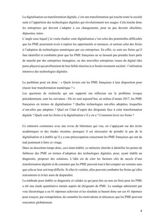 4	
La digitalisation ou transformation digitale, c’est une transformation qui touche toute la société
suite à l’apparition des technologies digitales qui révolutionnent nos usages. Cela touche donc
les entreprises qui doivent s’adapter à ces changements, pour ne pas devenir obsolètes,
dépassées, tuées.
L’angle sous lequel j’ai voulu étudier cette digitalisation c’est celui des potentielles difficultés
que les PME pourraient avoir à repérer les opportunités et menaces, et surtout celui des freins
à l’adoption de technologies numériques par ces entreprises. En effet, ce sont ces freins qu’il
faut identifier et combattre pour que les PME françaises ne se laissent pas prendre leurs parts
de marché par des entreprises étrangères, ou des nouvelles entreprises issues du digital (des
pures players) qui profiteraient de leur faible réaction à ce bouleversement sociétal : l’utilisation
intensive des technologies digitales.
Le problème posé est donc : « Quels leviers ont les PME françaises à leur disposition pour
réussir leur transformation numérique ? »
Les questions de recherche qui ont supporté ma réflexion sur le problème évoque
précédemment, sont les suivantes : Où en sont aujourd’hui, en milieu d’année 2017, les PME
françaises en termes de digitalisation ? Quelles technologies ont-elles adoptées, lesquelles
n’ont-elles pas adoptées ? Quel est l’état d’esprit des dirigeants face à cette transformation
digitale ? Quels sont les freins à la digitalisation s’il y en a ? Comment lever ces freins ?
Ce mémoire commence avec une revue de littérature qui vise, en s’appuyant sur des écrits
académiques et des études récentes, pourquoi il est nécessaire de prendre le pas de la
digitalisation et à établir qu’il y a une préoccupation concernant les PME françaises qui ont du
mal justement à faire ce virage.
Dans un deuxième temps donc, ceci étant établit, ce mémoire cherche à identifier les points de
faiblesse des PME en termes d’adoption des technologies digitales, pour, ayant établit un
diagnostic, proposer des solutions. L’idée est de citer les facteurs clés de succès d’une
transformation digitale et de constater que les PME peuvent tout à fait compter sur certains sans
que cela ne leur soit trop difficile. Si elles le veulent, elles peuvent combattre les freins qu’elles
rencontrent et éviter ainsi de disparaître.
La méthode pour établir ce diagnostic et valider ce qui peut être ou non un frein pour les PME
a été une étude quantitative menée auprès de dirigeants de PME. Le sondage administré par
voie électronique a eu 41 réponses achevées et les résultats se basent donc sur ces 41 réponses
pour essayer, par extrapolation, de connaître les motivations et réticences que les PME peuvent
rencontrer globalement.
 