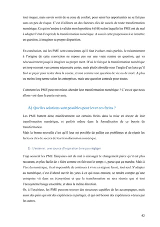 42	
tout risquer, mais savoir sortir de sa zone de confort, pour saisir les opportunités ne se fait pas
sans un peu de risque. C’est d’ailleurs un des facteurs clés de succès de toute transformation
numérique. Ce qui m’amène à valider mon hypothèse 6 (H6) selon laquelle les PME ont du mal
à adopter l’état d’esprit de la transformation numérique. A savoir cette propension à se remettre
en question, à imaginer sa propre disparition.
En conclusion, oui les PME sont conscientes qu’il faut évoluer, mais parfois, le raisonnement
à l’origine de cette conviction ne repose pas sur une vraie remise en question, qui va
nécessairement jusqu’à imaginer sa propre mort. D’où le fait que la transformation numérique
est trop souvent vue comme nécessaire certes, mais plutôt abordée sous l’angle d’un luxe qu’il
faut se payer pour rester dans la course, et non comme une question de vie ou de mort. A plus
ou moins long terme selon les entreprises, mais une question centrale pour toutes.
Comment les PME peuvent mieux aborder leur transformation numérique ? C’est ce que nous
allons voir dans la partie suivante.
A) Quelles solutions sont possibles pour lever ces freins ?
	
Les PME buttent donc manifestement sur certains freins dans la mise en œuvre de leur
transformation numérique, et parfois même dans la formalisation de ce besoin de
transformation.
Mais la bonne nouvelle c’est qu’il leur est possible de pallier ces problèmes et de réunir les
facteurs clés de succès de leur transformation numérique.
	
1) L’externe	:	une	source	d’inspiration	à	ne	pas	négliger		
	
Trop souvent les PME françaises ont du mal à envisager le changement parce qu’il est plus
rassurant, et plus facile de « faire comme on fait tout le temps », parce que ça marche. Mais à
l’ère du numérique, il est impensable de continuer à vivre en régime fermé, tout seul. S’adapter
au numérique, c’est d’abord ouvrir les yeux à ce qui nous entoure, se rendre compte qu’une
entreprise vit dans un écosystème et que la transformation ne sera réussie que si tout
l’écosystème bouge ensemble, et dans la même direction.
Or, à l’extérieur, les PME peuvent trouver des structures capables de les accompagner, mais
aussi des pairs qui ont des expériences à partager, et qui ont besoin des expériences vécues par
les autres.
	
 