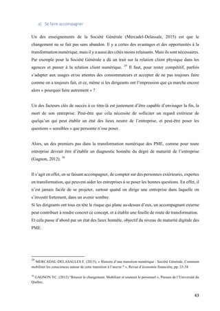 43	
a) Se	faire	accompagner		
Un des enseignements de la Société Générale (Mercadel-Delassale, 2015) est que le
changement ne se fait pas sans abandon. Il y a certes des avantages et des opportunités à la
transformation numérique, mais il y a aussi des côtés moins reluisants. Mais ils sont nécessaires.
Par exemple pour la Société Générale a dû un trait sur la relation client physique dans les
agences et passer à la relation client numérique. 29
Il faut, pour rester compétitif, parfois
s’adapter aux usages et/ou attentes des consommateurs et accepter de ne pas toujours faire
comme on a toujours fait, et ce, même si les dirigeants ont l’impression que ça marche encore
alors « pourquoi faire autrement » ?
Un des facteurs clés de succès à ce titre-là est justement d’être capable d’envisager la fin, la
mort de son entreprise. Peut-être que cela nécessite de solliciter un regard extérieur de
quelqu’un qui peut établir un état des lieux neutre de l’entreprise, et peut-être poser les
questions « sensibles » que personne n’ose poser.
Alors, un des premiers pas dans la transformation numérique des PME, comme pour toute
entreprise devrait être d’établir un diagnostic honnête du degré de maturité de l’entreprise
(Gagnon, 2012). 30
Il s’agit en effet, en se faisant accompagner, de compter sur des personnes extérieures, expertes
en transformation, qui peuvent aider les entreprises à se poser les bonnes questions. En effet, il
n’est jamais facile de se projeter, surtout quand on dirige une entreprise dans laquelle on
s’investit fortement, dans un avenir sombre.
Si les dirigeants ont tous en tête le risque qui plane au-dessus d’eux, un accompagnant externe
peut contribuer à rendre concret ce concept, et à établir une feuille de route de transformation.
Et cela passe d’abord par un état des lieux honnête, objectif du niveau de maturité digitale des
PME.
																																																								
29
MERCADAL-DELASALLES F. (2015), « Histoire d’une transition numérique : Société Générale. Comment
mobiliser les consciences autour de cette transition à l’œuvre ? », Revue d’économie financière, pp. 23-34
	
30
GAGNON YC. (2012) “Réussir le changement. Mobiliser et soutenir le personnel », Presses de l’Université du
Québec.
	
 