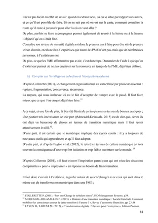 44	
Il n’est pas facile en effet de savoir, quand on est tout seul, où on se situe par rapport aux autres,
et ce qu’il est possible de faire. Si on ne sait pas où on est sur la carte, comment connaître la
route qu’il reste à parcourir pour aller là où on veut aller ?
De plus, parfois se faire accompagner permet également de revoir à la baisse ou à la hausse
l’objectif qu’on s’était fixé.
Connaître son niveau de maturité digitale est donc le premier pas à faire pour être sûr de prendre
le bon chemin, et cela relève d’expertises que toutes les PME n’ont pas, mais que de nombreuses
personnes, à l’extérieure ont.
De plus, ce que les PME affirment ne pas avoir, c’est du temps. Demander de l’aide à quelqu’un
d’extérieur permet de ne pas empiéter sur la ressource en temps de la PME, déjà bien utilisée.
	
b) Compter	sur	l’intelligence	collective	et	l’écosystème	externe	
	
D’après Collerette (2001), le changement organisationnel est caractérisé par plusieurs niveaux :
rupture, fragmentation, concurrence, récurrence.
La rutpure, qui nous intéresse ici est le fait d’accepter de rompre avec le passé. Il faut faire
mieux que ce que l’on croyait déjà bien faire.31
A ce sujet, et une fois de plus, la Société Générale est inspirante en termes de bonnes pratiques ;
Une posture très intéressante de leur part ((Mercadel-Delassale, 2015) est de dire que, certes ils
ont déjà vu beaucoup de choses en termes de transition numérique mais il faut rester
attentivement éveillé.32
.
D’une part, il est certain que le numérique implique des cycles courts : il y a toujours de
nouveaux outils qui apparaissent et qu’il faut adopter.
D’autre part, et d’après Fayton et al. (2012), le retard en termes de culture numérique est très
souvent la conséquence d’une trop fort isolation et trop faible ouverture sur le monde. 33
D’après Collerette (2001), « il faut trouver l’inspiration parmi ceux qui ont vécu des situations
comparables » pour « improviser » en réponse au besoin de transformation.
Il faut donc s’ouvrir à l’extérieur, regarder autour de soi et échanger avec ceux qui sont dans le
même cas de transformation numérique dans une PME ;
																																																								
31
COLLERETTE P. (2001). “Part one Change in turbulent times”. ISO Management Systems, p39.
32
MERCADAL-DELASALLES F. (2015), « Histoire d’une transition numérique : Société Générale. Comment
mobiliser les consciences autour de cette transition à l’œuvre ? », Revue d’économie financière, pp. 23-34
33
FAYON D., TARTAR M. (2012), « Transformation digitale : 5 leviers pour l’entreprise », Edition Pearson.
 