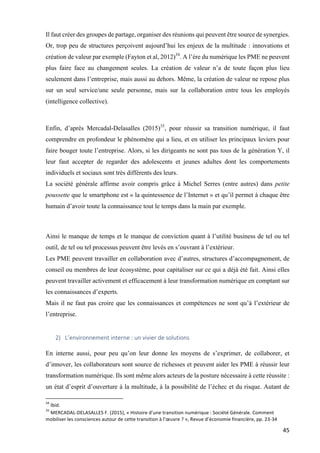 45	
Il faut créer des groupes de partage, organiser des réunions qui peuvent être source de synergies.
Or, trop peu de structures perçoivent aujourd’hui les enjeux de la multitude : innovations et
création de valeur par exemple (Fayton et al, 2012)34
. A l’ère du numérique les PME ne peuvent
plus faire face au changement seules. La création de valeur n’a de toute façon plus lieu
seulement dans l’entreprise, mais aussi au dehors. Même, la création de valeur ne repose plus
sur un seul service/une seule personne, mais sur la collaboration entre tous les employés
(intelligence collective).
		
	
Enfin, d’après Mercadal-Delasalles (2015)35
, pour réussir sa transition numérique, il faut
comprendre en profondeur le phénomène qui a lieu, et en utiliser les principaux leviers pour
faire bouger toute l’entreprise. Alors, si les dirigeants ne sont pas tous de la génération Y, il
leur faut accepter de regarder des adolescents et jeunes adultes dont les comportements
individuels et sociaux sont très différents des leurs.
La société générale affirme avoir compris grâce à Michel Serres (entre autres) dans petite
poussette que le smartphone est « la quintessence de l’Internet » et qu’il permet à chaque être
humain d’avoir toute la connaissance tout le temps dans la main par exemple.
	
Ainsi le manque de temps et le manque de conviction quant à l’utilité business de tel ou tel
outil, de tel ou tel processus peuvent être levés en s’ouvrant à l’extérieur.
Les PME peuvent travailler en collaboration avec d’autres, structures d’accompagnement, de
conseil ou membres de leur écosystème, pour capitaliser sur ce qui a déjà été fait. Ainsi elles
peuvent travailler activement et efficacement à leur transformation numérique en comptant sur
les connaissances d’experts.
Mais il ne faut pas croire que les connaissances et compétences ne sont qu’à l’extérieur de
l’entreprise.
2) L’environnement	interne	:	un	vivier	de	solutions		
	
En interne aussi, pour peu qu’on leur donne les moyens de s’exprimer, de collaborer, et
d’innover, les collaborateurs sont source de richesses et peuvent aider les PME à réussir leur
transformation numérique. Ils sont même alors acteurs de la posture nécessaire à cette réussite :
un état d’esprit d’ouverture à la multitude, à la possibilité de l’échec et du risque. Autant de
																																																								
34
	Ibid.		
35
	MERCADAL-DELASALLES	F.	(2015),	«	Histoire	d’une	transition	numérique	:	Société	Générale.	Comment	
mobiliser	les	consciences	autour	de	cette	transition	à	l’œuvre	?	»,	Revue	d’économie	financière,	pp.	23-34	
 