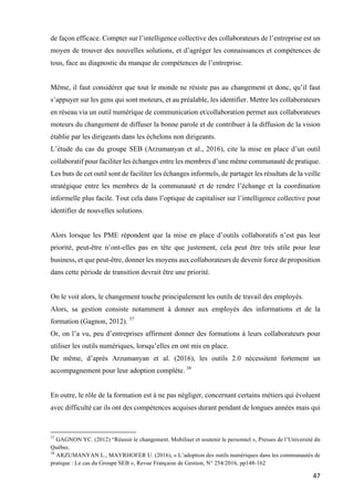 47	
de façon efficace. Compter sur l’intelligence collective des collaborateurs de l’entreprise est un
moyen de trouver des nouvelles solutions, et d’agréger les connaissances et compétences de
tous, face au diagnostic du manque de compétences de l’entreprise.
Même, il faut considérer que tout le monde ne résiste pas au changement et donc, qu’il faut
s’appuyer sur les gens qui sont moteurs, et au préalable, les identifier. Mettre les collaborateurs
en réseau via un outil numérique de communication et/collaboration permet aux collaborateurs
moteurs du changement de diffuser la bonne parole et de contribuer à la diffusion de la vision
établie par les dirigeants dans les échelons non dirigeants.
L’étude du cas du groupe SEB (Arzumanyan et al., 2016), cite la mise en place d’un outil
collaboratif pour faciliter les échanges entre les membres d’une même communauté de pratique.
Les buts de cet outil sont de faciliter les échanges informels, de partager les résultats de la veille
stratégique entre les membres de la communauté et de rendre l’échange et la coordination
informelle plus facile. Tout cela dans l’optique de capitaliser sur l’intelligence collective pour
identifier de nouvelles solutions.
Alors lorsque les PME répondent que la mise en place d’outils collaboratifs n’est pas leur
priorité, peut-être n’ont-elles pas en tête que justement, cela peut être très utile pour leur
business, et que peut-être, donner les moyens aux collaborateurs de devenir force de proposition
dans cette période de transition devrait être une priorité.
On le voit alors, le changement touche principalement les outils de travail des employés.
Alors, sa gestion consiste notamment à donner aux employés des informations et de la
formation (Gagnon, 2012). 37
Or, on l’a vu, peu d’entreprises affirment donner des formations à leurs collaborateurs pour
utiliser les outils numériques, lorsqu’elles en ont mis en place.
De même, d’après Arzumanyan et al. (2016), les outils 2.0 nécessitent fortement un
accompagnement pour leur adoption complète. 38
En outre, le rôle de la formation est à ne pas négliger, concernant certains métiers qui évoluent
avec difficulté car ils ont des compétences acquises durant pendant de longues années mais qui
																																																								
37
GAGNON YC. (2012) “Réussir le changement. Mobiliser et soutenir le personnel », Presses de l’Université du
Québec.
38
ARZUMANYAN L., MAYRHOFER U. (2016), « L’adoption des outils numériques dans les communautés de
pratique : Le cas du Groupe SEB », Revue Française de Gestion, N° 254/2016, pp148-162
 