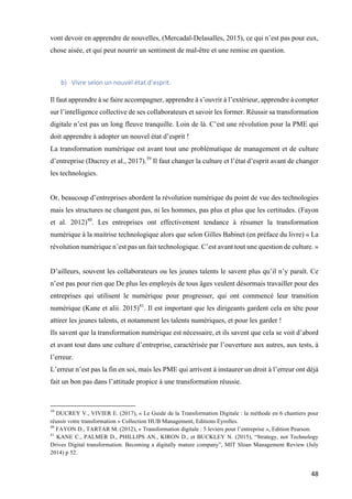 48	
vont devoir en apprendre de nouvelles, (Mercadal-Delasalles, 2015), ce qui n’est pas pour eux,
chose aisée, et qui peut nourrir un sentiment de mal-être et une remise en question.
	
	
b) Vivre	selon	un	nouvel	état	d’esprit.		
	
Il faut apprendre à se faire accompagner, apprendre à s’ouvrir à l’extérieur, apprendre à compter
sur l’intelligence collective de ses collaborateurs et savoir les former. Réussir sa transformation
digitale n’est pas un long fleuve tranquille. Loin de là. C’est une révolution pour la PME qui
doit apprendre à adopter un nouvel état d’esprit !
La transformation numérique est avant tout une problématique de management et de culture
d’entreprise (Ducrey et al., 2017).39
Il faut changer la culture et l’état d’esprit avant de changer
les technologies.
Or, beaucoup d’entreprises abordent la révolution numérique du point de vue des technologies
mais les structures ne changent pas, ni les hommes, pas plus et plus que les certitudes. (Fayon
et al. 2012)40
. Les entreprises ont effectivement tendance à résumer la transformation
numérique à la maitrise technologique alors que selon Gilles Babinet (en préface du livre) « La
révolution numérique n’est pas un fait technologique. C’est avant tout une question de culture. »
D’ailleurs, souvent les collaborateurs ou les jeunes talents le savent plus qu’il n’y paraît. Ce
n’est pas pour rien que De plus les employés de tous âges veulent désormais travailler pour des
entreprises qui utilisent le numérique pour progresser, qui ont commencé leur transition
numérique (Kane et alii. 2015)41
. Il est important que les dirigeants gardent cela en tête pour
attirer les jeunes talents, et notamment les talents numériques, et pour les garder !
Ils savent que la transformation numérique est nécessaire, et ils savent que cela se voit d’abord
et avant tout dans une culture d’entreprise, caractérisée par l’ouverture aux autres, aux tests, à
l’erreur.
L’erreur n’est pas la fin en soi, mais les PME qui arrivent à instaurer un droit à l’erreur ont déjà
fait un bon pas dans l’attitude propice à une transformation réussie.
																																																								
39
DUCREY V., VIVIER E. (2017), « Le Guide de la Transformation Digitale : la méthode en 6 chantiers pour
réussir votre transformation » Collection HUB Management, Editions Eyrolles.
40
FAYON D., TARTAR M. (2012), « Transformation digitale : 5 leviers pour l’entreprise », Edition Pearson.
41
KANE C., PALMER D., PHILLIPS AN., KIRON D., et BUCKLEY N. (2015), “Strategy, not Technology
Drives Digital transformation. Becoming a digitally mature company”, MIT Sloan Management Review (July
2014) p 52.
	
 
