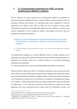 5	
I. La Transformation numérique des PME, un besoin
manifestement difficile à satisfaire.
Dans la littérature les auteurs montrent que la transformation digitale des entreprises est
nécessaire et porteuse d’opportunités. Que ce soient les PME ou les grands groupes, toutes les
entreprises françaises sont amenées à se transformer pour rester compétitives et saisir les
opportunités qui s’offrent à elles. Mais les PME sont en ce moment en France source
d’inquiétude au regard de leur transformation digitale car elles semblent en retard sur leurs
voisines européennes et sur les usages des français. Elles perdent ainsi petit à petit leur
compétitivité et risquent de disparaître.
A) Qu’est-ce que la transformation numérique des entreprises et pourquoi
est-il nécessaire se transformer ? Qu’est-ce que cela implique pour une
entreprise ?
1) La	transformation	numérique	des	entreprises	:	une	nécessité	qui	découle	de	nouveaux	
usages	
La transformation numérique de la société (Barlatier, 2016)1
est rendue nécessaire par le
changement des usages et des modes de fonctionnement des individus et des organisations. Ce
changement est lui-même causé par la révolution internet et les nouvelles technologies
numériques qui en découlent.
Il y a donc nécessairement un volet de cette transformation qui impacte les entreprises.
D’après Corniou et Denervaud, (2013)2
la révolution numérique est aussi un processus ancré
dans la durée, causé par certains facteurs qui poussent les entreprises qui veulent rester dans la
course à repenser leur Business Model, ou modèle d’affaires. Ce qui nourrit cette transformation
c’est l’information et la façon qu’on a de l’aborder, de la générer, de la partager, qui change.
C’est d’abord « l’explosion des performances de chaque composant de la chaîne de traitement
de l’information ». C’est à dire que la puissance des processeurs, les capacités de mémoire
augmentent sans cesse, permettant ainsi des usages divers de l’information. Ensuite, c’est
																																																								
1
BARLATIER PJ. (2016), « Management de l’innovation et nouvelle ère numérique.
Enjeux et perspectives », Revue française de gestion 2016/1 (N° 254), p. 55-63.
2
CORNIOU JP., DENERVAUD I. (2013), « Esquisses d'un nouveau monde numérique », L'Expansion
Management Review 2013/2 (N° 149), pp. 43-49.
 