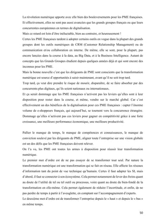 50	
La révolution numérique apporte avec elle bien des bouleversements pour les PME françaises.
Et effectivement, elles ne sont pas aussi avancées que les grands groupes français ou que leurs
concurrentes européennes en termes de digitalisation.
Mais ce retard est loin d’être inéluctable, bien au contraire, et heureusement !
Certes les PME françaises tardent à adopter certains outils en vogue dans la plupart des grands
groupes dont les outils numériques de CRM (Customer Relationship Management) ou de
communication et/ou collaboration en interne. De même, elle se sont, pour la plupart, pas
encore lancées dans la course à la data, au Big Data, et à la Business Intelligence. Autant de
concepts que les Grands Groupes étudient depuis quelques années déjà et qui sont encore des
inconnus pour les PME.
Mais la bonne nouvelle c’est que les dirigeants de PME sont conscients que la transformation
numérique est source d’opportunités à saisir maintenant, avant qu’il ne soit trop tard.
Trop tard, ça veut dire prendre le risque de mourir, disparaître, de se faire absorber par des
concurrents plus digitaux, qu’ils soient nationaux ou internationaux.
Et ça serait dommage que les PME françaises n’activent pas les leviers qu’elles sont à leur
disposition pour rester dans la course, et même, vendre sur le marché global. Car c’est
effectivement un des bénéfices de la digitalisation pour ces PME françaises : capter l’énorme
volume de e-shoppeurs français, qui aujourd’hui, se tournent vers la concurrence étrangère.
Dommage qu’elles n’activent pas ces leviers pour gagner en compétitivité grâce à une forte
croissance, une meilleure performance économique, une meilleure productivité.
Pallier le manque de temps, le manque de compétences et connaissances, le manque de
conviction soulevé par les dirigeants de PME, aligner toute l’entreprise sur une vision globale
est un des défis que les PME françaises doivent relever.
On l’a vu, les PME ont toutes les armes à disposition pour réussir leur transformation
numérique.
Le premier mot d’ordre est de ne pas essayer de se transformer tout seul. Par nature la
transformation numérique est une transformation qui se fait en réseau. Elle affecte les réseaux
d’information tant du point de vue technique qu’humain. Certes il faut adapter les SI, mais
d’abord, il faut se connecter à son écosystème. Cela permet notamment de lever des freins quant
au doute de l’utilité de tel ou tel outil ou processus, voire quant au doute du bien-fondé de la
transformation en elle-même. Cela permet également de réduire l’incertitude, et enfin, de ne
pas perdre de temps à partir à l’aveuglette, en comptant sur l’accompagnement d’experts.
Le deuxième mot d’ordre est de transformer l’entreprise depuis le « haut » et depuis le « bas »
en même temps.
 