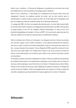 51	
Dans le sens « top-down », il faut que les dirigeants se constituent une conviction, une vision
(en collaborant avec leur écosystème) et la partagent dans l’entreprise.
Dans le sens « bottom-up », il faut donner aux collaborateurs les moyens d’être acteurs du
changement. Souvent, les employés proches du terrain sont les plus motivés pour la
transformation, et surtout, étant au contact du client, ils ont des idées que les dirigeants n’ont
pas, des insights que même les meilleures études ne révèlent pas entièrement.
L’avantage des PME, et la force sur laquelle elles doivent jouer, c’est leur relative petite taille.
Il est relativement facile d’instaurer un management de proximité dans une PME. Plus que dans
un grand groupe ou une ETI aux multiples échelons hiérarchiques. Et dans les cas où la
proximité géographique des équipes n’est pas au RDV, il est encore plus urgent que pour les
autres de compter sur les outils de communication et collaboration à distance.
Enfn, le troisième mot d’ordre est la formation. Les dirigeants doivent se former eux-mêmes
aux nouveaux usages, rester éveillés et attentifs à ce qui impacte directement leur business,
mais aussi, en plus, à toutes les nouvelles technologies, toutes les innovations qui sortent et se
dire : en quoi cela peut-il me menacer. Etre un dirigeant de PME aujourd’hui nécessite d’avoir
sans cesse une oreille tendue vers l’interne pour écouter ce qui se dit, écouter les retours du
terrain, et une oreille tendue vers l’extérieur, pour sonder et voir venir les nouveautés, écouter
son écosystème.
La formation concerne aussi bien évidemment les salariés. Il faut non seulement leur permettre
de contribuer positivement à la transformation numérique en leur mettant entre les mains de
nouveaux outils numériques, mais il faut bien sur les former à l’utilisation de ces outils. Même,
lorsque la mise en place de nouveaux outils impliquent de repenser les process, et change bien
souvent le rôle de l’employé, il faut l’accompagner dans cette transition, et l’aider à acquérir de
nouvelles compétences qui lui permettront de toujours apporter de la valeur à l’entreprise.
Bibliographie :
 