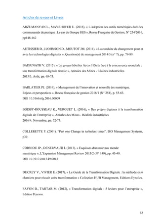 52	
Articles de revues et Livres
ARZUMANYAN L., MAYRHOFER U. (2016), « L’adoption des outils numériques dans les
communautés de pratique : Le cas du Groupe SEB », Revue Française de Gestion, N° 254/2016,
pp148-162
AUTISSIER D., J.JOHNSON D., MOUTOT JM. (2014), « La conduite du changement pour et
avec les technologies digitales », Question(s) de management 2014/3 (n° 7), pp. 79-89.
BADRINATH V. (2015), « Le groupe hôtelier Accor Hôtels face à la concurrence mondiale :
une transformation digitale réussie », Annales des Mines - Réalités industrielles
2015/3, Août, pp. 68-73.
BARLATIER PJ. (2016), « Management de l’innovation et nouvelle ère numérique.
Enjeux et perspectives », Revue française de gestion 2016/1 (N° 254), p. 55-63.
DOI 10.3166/rfg.2016.00009
BOISSY-ROUSSEAU K., VERGUET L. (2016), « Des projets digitaux à la transformation
digitale de l’entreprise », Annales des Mines - Réalités industrielles
2016/4, Novembre, pp. 72-75.
COLLERETTE P. (2001). “Part one Change in turbulent times”. ISO Management Systems,
p39.
CORNIOU JP., DENERVAUD I. (2013), « Esquisses d'un nouveau monde
numérique », L'Expansion Management Review 2013/2 (N° 149), pp. 43-49.
DOI 10.3917/emr.149.0043
DUCREY V., VIVIER E. (2017), « Le Guide de la Transformation Digitale : la méthode en 6
chantiers pour réussir votre transformation » Collection HUB Management, Editions Eyrolles.
FAYON D., TARTAR M. (2012), « Transformation digitale : 5 leviers pour l’entreprise »,
Edition Pearson.
 