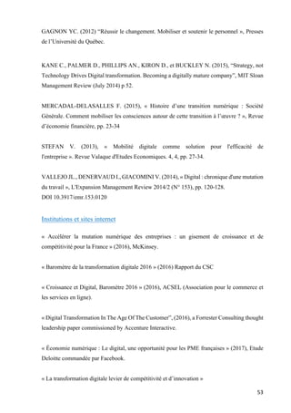 53	
GAGNON YC. (2012) “Réussir le changement. Mobiliser et soutenir le personnel », Presses
de l’Université du Québec.
KANE C., PALMER D., PHILLIPS AN., KIRON D., et BUCKLEY N. (2015), “Strategy, not
Technology Drives Digital transformation. Becoming a digitally mature company”, MIT Sloan
Management Review (July 2014) p 52.
MERCADAL-DELASALLES F. (2015), « Histoire d’une transition numérique : Société
Générale. Comment mobiliser les consciences autour de cette transition à l’œuvre ? », Revue
d’économie financière, pp. 23-34
STEFAN V. (2013), « Mobilité digitale comme solution pour l'efficacité de
l'entreprise ». Revue Valaque d'Etudes Economiques. 4, 4, pp. 27-34.
VALLEJO JL., DENERVAUD I., GIACOMINI V. (2014), « Digital : chronique d'une mutation
du travail », L'Expansion Management Review 2014/2 (N° 153), pp. 120-128.
DOI 10.3917/emr.153.0120
Institutions et sites internet
« Accélérer la mutation numérique des entreprises : un gisement de croissance et de
compétitivité pour la France » (2016), McKinsey.
« Baromètre de la transformation digitale 2016 » (2016) Rapport du CSC
« Croissance et Digital, Baromètre 2016 » (2016), ACSEL (Association pour le commerce et
les services en ligne).
« Digital Transformation In The Age Of The Customer”, (2016), a Forrester Consulting thought
leadership paper commissioned by Accenture Interactive.
« Économie numérique : Le digital, une opportunité pour les PME françaises » (2017), Etude
Deloitte commandée par Facebook.
« La transformation digitale levier de compétitivité et d’innovation »
 