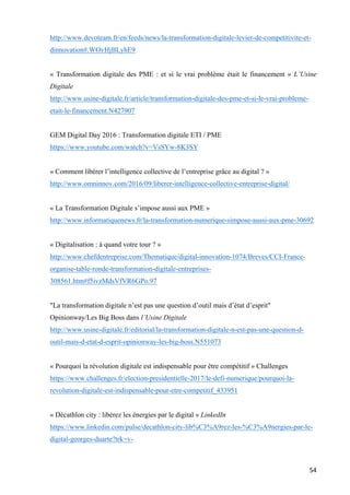 54	
http://www.devoteam.fr/en/feeds/news/la-transformation-digitale-levier-de-competitivite-et-
dinnovation#.WOvHjBLyhE9
« Transformation digitale des PME : et si le vrai problème était le financement » L’Usine
Digitale
http://www.usine-digitale.fr/article/transformation-digitale-des-pme-et-si-le-vrai-probleme-
etait-le-financement.N427907
GEM Digital Day 2016 : Transformation digitale ETI / PME
https://www.youtube.com/watch?v=VsSYw-8K3SY
« Comment libérer l’intelligence collective de l’entreprise grâce au digital ? »
http://www.omninnov.com/2016/09/liberer-intelligence-collective-entreprise-digital/
« La Transformation Digitale s’impose aussi aux PME »
http://www.informatiquenews.fr/la-transformation-numerique-simpose-aussi-aux-pme-30692
« Digitalisation : à quand votre tour ? »
http://www.chefdentreprise.com/Thematique/digital-innovation-1074/Breves/CCI-France-
organise-table-ronde-transformation-digitale-entreprises-
308561.htm#f5ivzMdsVfVR6GPo.97
"La transformation digitale n’est pas une question d’outil mais d’état d’esprit"
Opinionway/Les Big Boss dans l’Usine Digitale
http://www.usine-digitale.fr/editorial/la-transformation-digitale-n-est-pas-une-question-d-
outil-mais-d-etat-d-esprit-opinionway-les-big-boss.N551073
« Pourquoi la révolution digitale est indispensable pour être compétitif » Challenges
https://www.challenges.fr/election-presidentielle-2017/le-defi-numerique/pourquoi-la-
revolution-digitale-est-indispensable-pour-etre-competitif_433951
« Décathlon city : libérez les énergies par le digital » LinkedIn
https://www.linkedin.com/pulse/decathlon-city-lib%C3%A9rez-les-%C3%A9nergies-par-le-
digital-georges-duarte?trk=v-
 