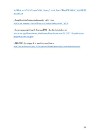 55	
feed&lipi=urn%3Ali%3Apage%3Ad_flagship3_detail_base%3BkqrT7R7QSmCLM0jjDRSI9
A%3D%3D
« Décathlon teste le magasin de quartier » LSA conso
http://www.lsa-conso.fr/decathlon-teste-le-magasin-de-quartier,256830
« Des pistes pour préparer le futur des PME » Le Républicain Lorrain
http://www.republicain-lorrain.fr/edition-de-thionville-hayange/2017/06/17/des-pistes-pour-
preparer-le-futur-des-pme
« TPE/PME : les enjeux de la transition numérique »
https://www.economie.gouv.fr/entreprises/video-tpe-pme-enjeux-transition-numerique
		
 