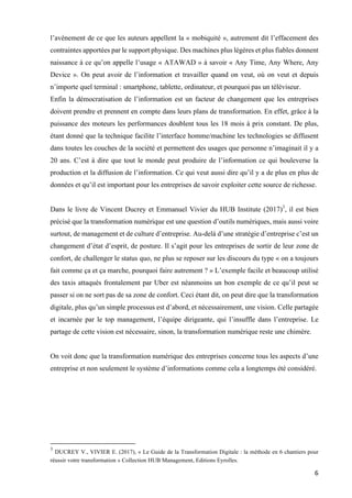 6	
l’avènement de ce que les auteurs appellent la « mobiquité », autrement dit l’effacement des
contraintes apportées par le support physique. Des machines plus légères et plus fiables donnent
naissance à ce qu’on appelle l’usage « ATAWAD » à savoir « Any Time, Any Where, Any
Device ». On peut avoir de l’information et travailler quand on veut, où on veut et depuis
n’importe quel terminal : smartphone, tablette, ordinateur, et pourquoi pas un téléviseur.
Enfin la démocratisation de l’information est un facteur de changement que les entreprises
doivent prendre et prennent en compte dans leurs plans de transformation. En effet, grâce à la
puissance des moteurs les performances doublent tous les 18 mois à prix constant. De plus,
étant donné que la technique facilite l’interface homme/machine les technologies se diffusent
dans toutes les couches de la société et permettent des usages que personne n’imaginait il y a
20 ans. C’est à dire que tout le monde peut produire de l’information ce qui bouleverse la
production et la diffusion de l’information. Ce qui veut aussi dire qu’il y a de plus en plus de
données et qu’il est important pour les entreprises de savoir exploiter cette source de richesse.
Dans le livre de Vincent Ducrey et Emmanuel Vivier du HUB Institute (2017)3
, il est bien
précisé que la transformation numérique est une question d’outils numériques, mais aussi voire
surtout, de management et de culture d’entreprise. Au-delà d’une stratégie d’entreprise c’est un
changement d’état d’esprit, de posture. Il s’agit pour les entreprises de sortir de leur zone de
confort, de challenger le status quo, ne plus se reposer sur les discours du type « on a toujours
fait comme ça et ça marche, pourquoi faire autrement ? » L’exemple facile et beaucoup utilisé
des taxis attaqués frontalement par Uber est néanmoins un bon exemple de ce qu’il peut se
passer si on ne sort pas de sa zone de confort. Ceci étant dit, on peut dire que la transformation
digitale, plus qu’un simple processus est d’abord, et nécessairement, une vision. Celle partagée
et incarnée par le top management, l’équipe dirigeante, qui l’insuffle dans l’entreprise. Le
partage de cette vision est nécessaire, sinon, la transformation numérique reste une chimère.
On voit donc que la transformation numérique des entreprises concerne tous les aspects d’une
entreprise et non seulement le système d’informations comme cela a longtemps été considéré.
																																																								
3
DUCREY V., VIVIER E. (2017), « Le Guide de la Transformation Digitale : la méthode en 6 chantiers pour
réussir votre transformation » Collection HUB Management, Editions Eyrolles.
 