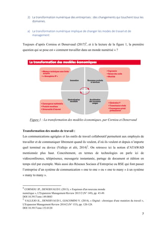 7	
2) La	transformation	numérique	des	entreprises	:	des	changements	qui	touchent	tous	les	
domaines.		
a) La	transformation	numérique	implique	de	changer	les	modes	de	travail	et	de	
management	
Toujours d’après Corniou et Denervaud (2017)4
, et à la lecture de la figure 1, la première
question qui se pose est « comment travailler dans un monde numérisé » ?
Figure 1 : La transformation des modèles économiques, par Corniou et Denervaud
Transformation des modes de travail :
Les communications agrégées et les outils de travail collaboratif permettent aux employés de
travailler et de communiquer librement quand ils veulent, d’où ils veulent et depuis n’importe
quel terminal ou device (Vallejo et alii, 2014)5
. On retrouve ici la notion d’ATAWAD
mentionnée plus haut. Concrètement, en termes de technologies on parle ici de
vidéoconférence, téléprésence, messagerie instantanée, partage de document et édition en
temps réel par exemple. Mais aussi des Réseaux Sociaux d’Entreprise ou RSE qui font passer
l’entreprise d’un système de communication « one to one » ou « one to many » à un système
« many to many ».
																																																								
4
CORNIOU JP., DENERVAUD I. (2013), « Esquisses d'un nouveau monde
numérique », L'Expansion Management Review 2013/2 (N° 149), pp. 43-49.
DOI 10.3917/emr.149.0043
5
VALLEJO JL., DENERVAUD I., GIACOMINI V. (2014), « Digital : chronique d'une mutation du travail »,
L'Expansion Management Review 2014/2 (N° 153), pp. 120-128.
DOI 10.3917/emr.153.0120
 
