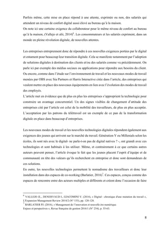 8	
Parfois même, cette mise en place répond à une attente, exprimée ou non, des salariés qui
attendent un niveau de confort digital aussi élevé au bureau qu’à la maison.
On note ici une certaine exigence du collaborateur pour le même niveau de confort au bureau
qu’à la maison, (Vallejo et alii, 2014)6
. Les consommateurs et les salariés expriment, dans un
monde en pleine révolution digitale, de nouvelles attentes.
Les entreprises entreprennent donc de répondre à ces nouvelles exigences portées par le digital
et entament pour beaucoup leur transition digitale. Cela se manifeste notamment par l’adoption
de solutions digitales à destination des clients et/ou des salariés comme vu précédemment. On
parle ici par exemple des médias sociaux ou applications pour répondre aux besoins du client.
Ou encore, comme dans l’étude sur l’environnement de travail et les nouveaux modes de travail
menées par OBS avec Sia Partners et Harris Interactive citée dans l’article, des entreprises qui
veulent mettre en place des nouveaux équipements en lien avec l’évolution des modes de travail
des employés.
L’article met en évidence que de plus en plus les entreprises s’approprient la technologie pour
construire un avantage concurrentiel. Un des signes visibles de changement d’attitude des
entreprises cité par l’article est celui de la mobilité des travailleurs, de plus en plus acceptée.
L’acceptation par les patrons du télétravail est un exemple de ce pan de la transformation
digitale en place dans beaucoup d’entreprises.
Les nouveaux modes de travail et les nouvelles technologies digitales répondent également aux
exigences des jeunes qui arrivent sur le marché du travail. Génération Y ou Millenials selon les
écoles, ils sont nés avec le digital- ne parle-t-on pas de digital natives ? -, ont grandi avec ces
technologies et sont habitués à les utiliser. Même, et contrairement à ce que certains autres
auteurs peuvent penser, l’article évoque le fait que les jeunes placent l’esprit d’équipe et de
communauté en tête des valeurs qu’ils recherchent en entreprise et donc sont demandeurs de
ces solutions.
En outre, les nouvelles technologies permettent le nomadisme des travailleurs et donc leur
installation dans des espaces de co-working (Barlatier, 2016)7
. Ces espaces, conçus comme des
espaces de rencontre entre des acteurs multiples et différents et créent donc l’occasion de faire
																																																								
6
VALLEJO JL., DENERVAUD I., GIACOMINI V. (2014), « Digital : chronique d'une mutation du travail »,
L'Expansion Management Review 2014/2 (N° 153), pp. 120-128.
7
BARLATIER PJ. (2016), « Management de l’innovation et nouvelle ère numérique.
Enjeux et perspectives », Revue française de gestion 2016/1 (N° 254), p. 55-63.
 