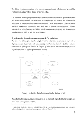9	
des affaires et notamment de trouver les conseils ou partenaires qui aident une entreprise à faire
évoluer son modèle d’affaire et/ou à enrichir son offre.
Les nouvelles technologies permettent donc des nouveaux modes de travail qui sont bons pour
les entreprises notamment dans la mesure où ils répondent aux attentes des collaborateurs
(génération Y en premier lieu mais pas uniquement) et où ils permettent de découvrir de
nouvelles opportunités de business. Cela pose donc la question du management : peut-on
manager de la même façon des travailleurs mobiles que des travailleurs qui sont physiquement
sur place toute la durée de leur journée de travail ?
Transformation des modes de management et de l’organisation :
A propos des technologies digitales qui pénètrent les entreprises, les principales applications
digitales peuvent être réparties en 8 grandes catégories (Autissier et alii, 2014)8
. Elles sont ainsi
placées sur un graphique en fonction de l’impact qu’elles ont sur la façon de manager ou sur la
façon de produire. La figure 2 présente cette matrice.
Figure 2 : La Matrice des technologies digitales, Autissier et alii.
Ainsi, huit technologies digitales sont susceptibles de changer la façon dont l’entreprise produit
et/ou dont le management y est fait.
																																																								
8
AUTISSIER D., J. JOHNSON D., MOUTOT JM. (2014), « La conduite du changement pour et avec les
technologies digitales », Question(s) de management 2014/3 (n° 7), pp. 79-89.
 