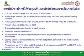 การปรับโครงสรางหนี้ไดขอสรุปแลว...แตกรีซยังตองทนความเจ็บปวดอะไรอีก?
    22% cut in minimum wage from the current €750 per month.
    Holiday wage bonuses (two extra months of full wage being paid each year) are permanently
    cancelled.
    150,000 jobs cut from state sector by 2015, of which 15,000 shall be cut by the end of 2012.
    Pension cuts worth €300 million in 2012.
    Changes to laws to make it easier to lay off workers.
    Health and defense spending cuts.
    Industry sectors are given the right to negotiate lower wages depending on economic
    development.
    Opening up closed professions to allow for more competition, particularly in the health, tourism,
    and real estate sectors.
    Privatizations worth €15 billion by 2015, including Greek gas companies DEPA and DESFA. In the
    medium term, the goal remains at €50 billion.
Source: Wikipedia


                                                                                                        26
 