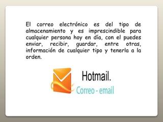 El correo electrónico es del tipo de
almacenamiento y es imprescindible para
cualquier persona hoy en día, con el puedes
enviar, recibir, guardar, entre otras,
información de cualquier tipo y tenerla a la
orden.
 