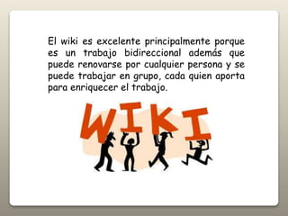 El wiki es excelente principalmente porque
es un trabajo bidireccional además que
puede renovarse por cualquier persona y se
puede trabajar en grupo, cada quien aporta
para enriquecer el trabajo.
 