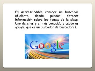 Es imprescindible conocer un buscador
eficiente donde puedas obtener
información sobre los temas de la clase.
Uno de ellos y el más conocido y usado es
google, que es un buscador de buscadores.
 