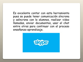 Es excelente contar con esta herramienta
pues se puede tener comunicación síncrona
y asíncrona con lo alumnos, realizar video
llamadas, enviar documentos, usar el chat
entre otros para continuar con el proceso
enseñanza-aprendizaje.
 