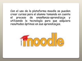 Con el uso de la plataforma moodle se pueden
crear cursos para el alumno tomando en cuenta
el proceso de enseñanza-aprendizaje y
utilizando la tecnología para que adquiera
resultados óptimos en sus aprendizajes.
 