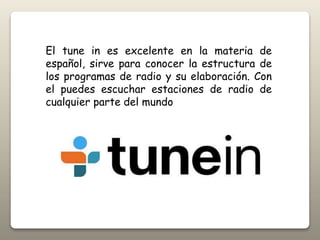 El tune in es excelente en la materia de
español, sirve para conocer la estructura de
los programas de radio y su elaboración. Con
el puedes escuchar estaciones de radio de
cualquier parte del mundo
 