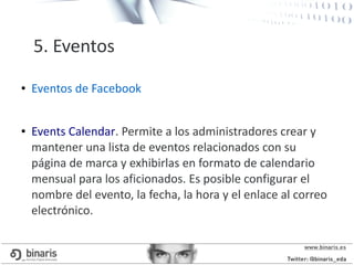 ● Eventos de Facebook
● Events Calendar. Permite a los administradores crear y
mantener una lista de eventos relacionados con su
página de marca y exhibirlas en formato de calendario
mensual para los aficionados. Es posible configurar el
nombre del evento, la fecha, la hora y el enlace al correo
electrónico.
5. Eventos
 