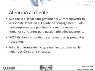 ● SupportTab, ideal para gestionar el CRM y convertir tu
Servicio de Atención al Cliente en “engagement“. Solo
para empresas que pueden disponer de recursos
humanos suficientes para gestionarlo adecuadamente.
● FAQ Tab. Para responder de antemano a las preguntas
frecuentes.
● Polls. Si quieres saber lo que opinan tus usuarios, la
mejor opción es una encuesta.
Atención al cliente
 
