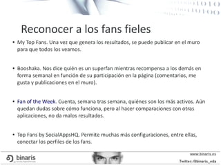 ● My Top Fans. Una vez que genera los resultados, se puede publicar en el muro
para que todos los veamos.
● Booshaka. Nos dice quién es un superfan mientras recompensa a los demás en
forma semanal en función de su participación en la página (comentarios, me
gusta y publicaciones en el muro).
● Fan of the Week. Cuenta, semana tras semana, quiénes son los más activos. Aún
quedan dudas sobre cómo funciona, pero al hacer comparaciones con otras
aplicaciones, no da malos resultados.
● Top Fans by SocialAppsHQ. Permite muchas más configuraciones, entre ellas,
conectar los perfiles de los fans.
Reconocer a los fans fieles
 