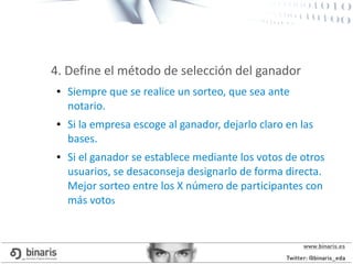 4. Define el método de selección del ganador
● Siempre que se realice un sorteo, que sea ante
notario.
● Si la empresa escoge al ganador, dejarlo claro en las
bases.
● Si el ganador se establece mediante los votos de otros
usuarios, se desaconseja designarlo de forma directa.
Mejor sorteo entre los X número de participantes con
más votos
 