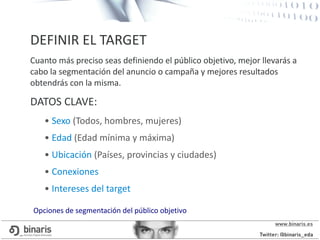DEFINIR EL TARGET
Cuanto más preciso seas definiendo el público objetivo, mejor llevarás a
cabo la segmentación del anuncio o campaña y mejores resultados
obtendrás con la misma.
DATOS CLAVE:
• Sexo (Todos, hombres, mujeres)
• Edad (Edad mínima y máxima)
• Ubicación (Países, provincias y ciudades)
• Conexiones
• Intereses del target
Opciones de segmentación del público objetivo
 