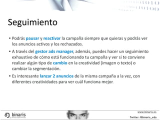 ● Podrás pausar y reactivar la campaña siempre que quieras y podrás ver
los anuncios activos y los rechazados.
● A través del gestor ads manager, además, puedes hacer un seguimiento
exhaustivo de cómo está funcionando tu campaña y ver si te conviene
realizar algún tipo de cambio en la creatividad (imagen o texto) o
cambiar la segmentación.
● Es interesante lanzar 2 anuncios de la misma campaña a la vez, con
diferentes creatividades para ver cuál funciona mejor.
Seguimiento
 
