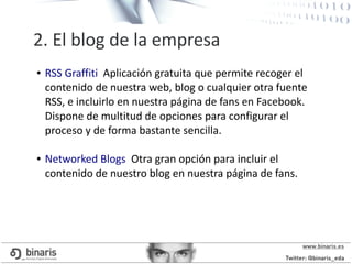 2. El blog de la empresa
● RSS Graffiti Aplicación gratuita que permite recoger el
contenido de nuestra web, blog o cualquier otra fuente
RSS, e incluirlo en nuestra página de fans en Facebook.
Dispone de multitud de opciones para configurar el
proceso y de forma bastante sencilla.
● Networked Blogs Otra gran opción para incluir el
contenido de nuestro blog en nuestra página de fans.
 