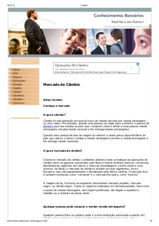 19/10/13 Câmbio
conhecimentosbancarios.com.br/page_6.html 1/8
contato@conhecimentosbancarios.com.br
Mercado de Câmbio
Dólar/Cambio
Conheça o mercado
O que é câmbio?
Câmbio é toda operação em que há troca de moeda nacional por moeda estrangeira
ou vice-versa. Por exemplo, quando uma pessoa vai viajar para o exterior e precisa de
dinheiro para sua estada ou para suas compras o banco vende a essa pessoa moeda
estrangeira (recebe moeda nacional e lhe entrega moeda estrangeira).
Quando essa pessoa retorna da viagem ao exterior e ainda possui algum dinheiro do
país que visitou, o banco compra a moeda estrangeira (recebe a moeda estrangeira e
lhe entrega moeda nacional).
O que é mercado de câmbio?
Chama-se mercado de câmbio o ambiente abstrato onde se realizam as operações de
câmbio entre os agentes autorizados pelo Banco Central do Brasil (bancos, corretoras,
distribuidoras, agências de turismo e meios de hospedagem) e entre estes e seus
clientes. No Brasil, o mercado de câmbio é dividido em dois segmentos, livre e
flutuante, que são regulamentados e fiscalizados pelo Banco Central. O mercado livre
é também conhecido como "comercial" e o mercado flutuante, como "turismo".
À margem da lei, funciona um segmento denominado mercado paralelo, mercado
negro, ou câmbio negro. Todos os negócios realizados no mercado paralelo, bem como
a posse de moeda estrangeira, sem origem justificada, são ilegais e sujeitam o
cidadão ou a empresa às penas da lei.
Qualquer pessoa pode comprar e vender moeda estrangeira?
Qualquer pessoa física ou jurídica pode ir a uma instituição autorizada a operar em
câmbio para comprar ou vender moeda estrangeira. Como regra geral, para a
Operações De Câmbio
www.multimoneycorretora.com.br
Intermediação - Operações De Câmbio Economize Tempo ComSegurança.
 