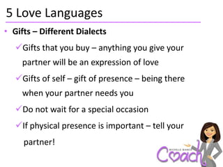 5 Love Languages
• Gifts – Different Dialects
   Gifts that you buy – anything you give your
    partner will be an expression of love
   Gifts of self – gift of presence – being there
    when your partner needs you
   Do not wait for a special occasion
   If physical presence is important – tell your
     partner!
 