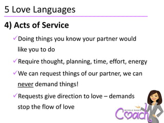 5 Love Languages
4) Acts of Service
  Doing things you know your partner would
   like you to do
  Require thought, planning, time, effort, energy
  We can request things of our partner, we can
   never demand things!
  Requests give direction to love – demands
   stop the flow of love
 