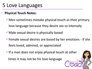 5 Love Languages
• Physical Touch Notes:
  Men sometimes mistake physical touch as their primary
    love language because they desire sex so intensely
  Male sexual desire is physically based
  Female sexual desires are based by her emotions - if she
    feels loved, admired, or appreciated
  If a man does not enjoy physical touch at other
    times it may not be his love language
 