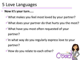 5 Love Languages
• Now it’s your turn…..
  What makes you feel most loved by your partner?
  What does your partner do that hurts you the most?
  What have you most often requested of your
    partner?
  In what way do you regularly express love to your
    partner?
  How do you relate to each other?
 