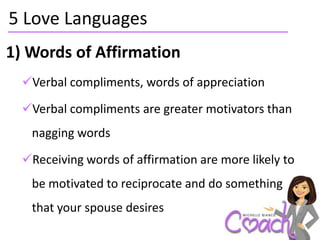 5 Love Languages
1) Words of Affirmation
  Verbal compliments, words of appreciation

  Verbal compliments are greater motivators than
   nagging words

  Receiving words of affirmation are more likely to
   be motivated to reciprocate and do something
   that your spouse desires
 