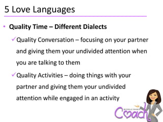 5 Love Languages
• Quality Time – Different Dialects
  Quality Conversation – focusing on your partner
    and giving them your undivided attention when
    you are talking to them
  Quality Activities – doing things with your
    partner and giving them your undivided
    attention while engaged in an activity
 