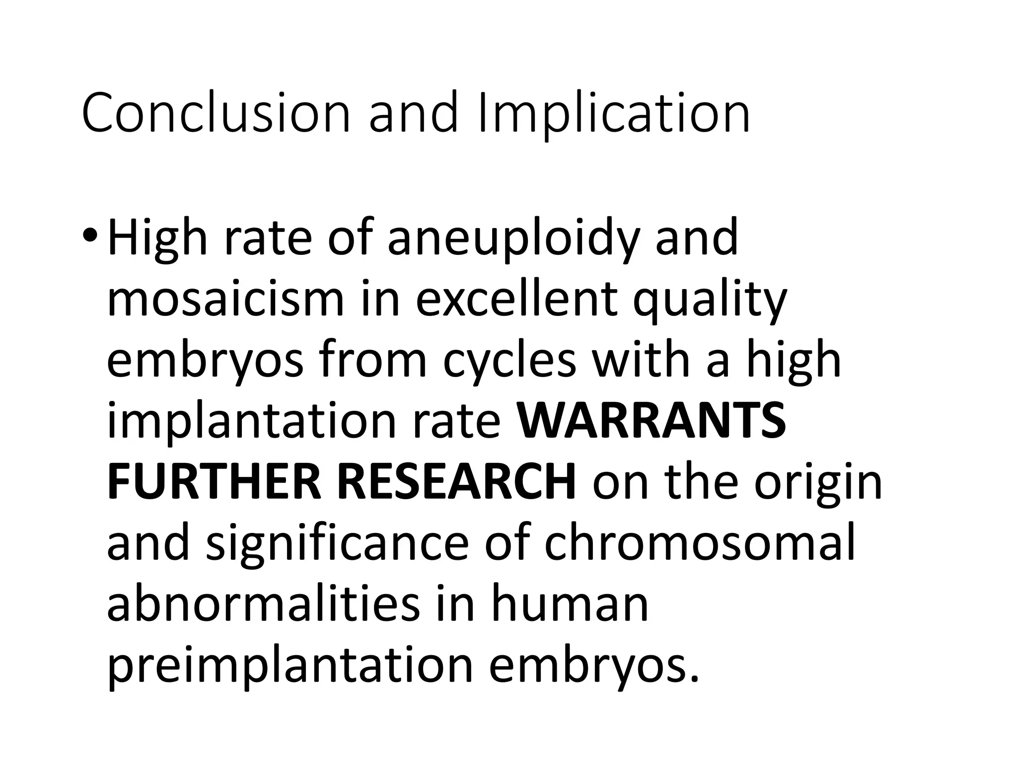 Conclusion and Implication
•High rate of aneuploidy and
mosaicism in excellent quality
embryos from cycles with a high
implantation rate WARRANTS
FURTHER RESEARCH on the origin
and significance of chromosomal
abnormalities in human
preimplantation embryos.