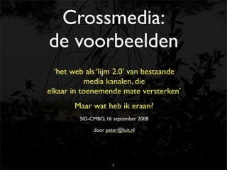 Crossmedia:
de voorbeelden
  ‘het web als ‘lijm 2.0’ van bestaande
           media kanalen, die
elkaar in toenemende mate versterken’
        Maar wat heb ik eraan?
         SIG-CMBO, 16 september 2008

              door peter@luit.nl




                      1
 